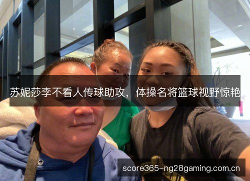 苏妮莎李不看人传球助攻,体操名将篮球视野惊艳 苏妮莎李不看人传球助攻,体操名将篮球视野惊艳