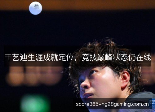 王艺迪生涯成就定位,竞技巅峰状态仍在线 王艺迪生涯成就定位,竞技巅峰状态仍在线