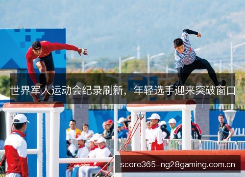 世界军人运动会纪录刷新，年轻选手迎来突破窗口